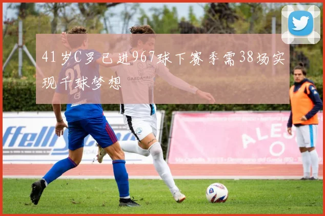 41岁C罗已进967球下赛季需38场实现千球梦想