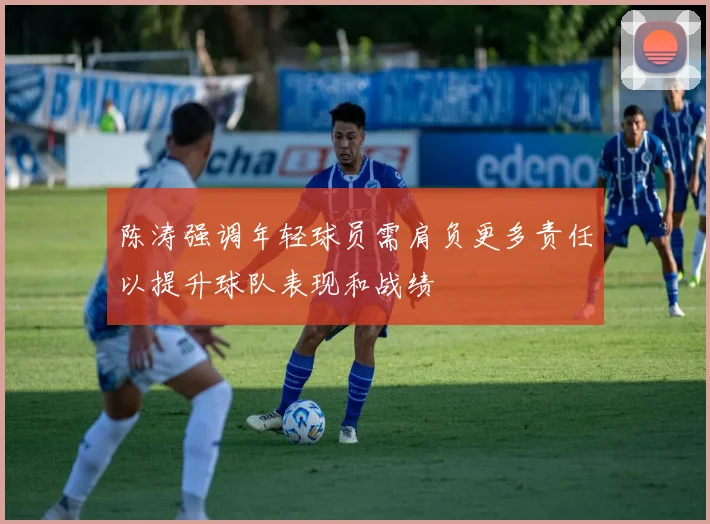 陈涛强调年轻球员需肩负更多责任以提升球队表现和战绩