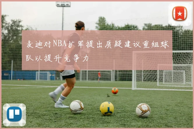 麦迪对NBA扩军提出质疑建议重组球队以提升竞争力