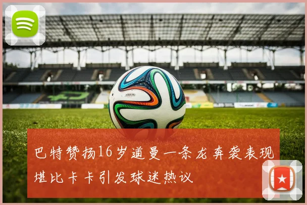 巴特赞扬16岁道曼一条龙奔袭表现堪比卡卡引发球迷热议