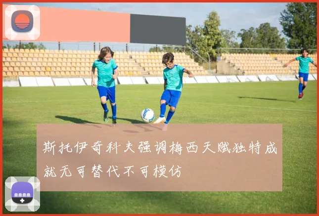 斯托伊奇科夫强调梅西天赋独特成就无可替代不可模仿