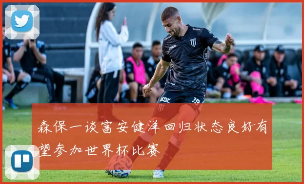 森保一谈富安健洋回归状态良好有望参加世界杯比赛