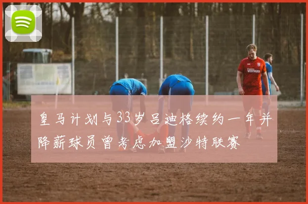 皇马计划与33岁吕迪格续约一年并降薪球员曾考虑加盟沙特联赛