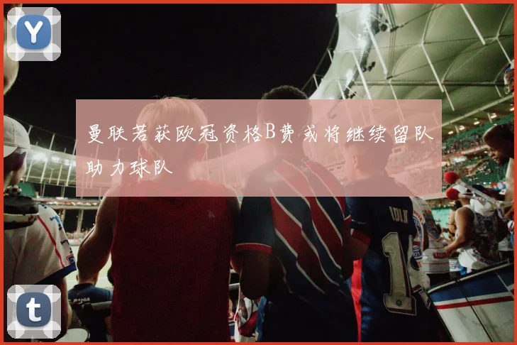 曼联若获欧冠资格B费或将继续留队助力球队