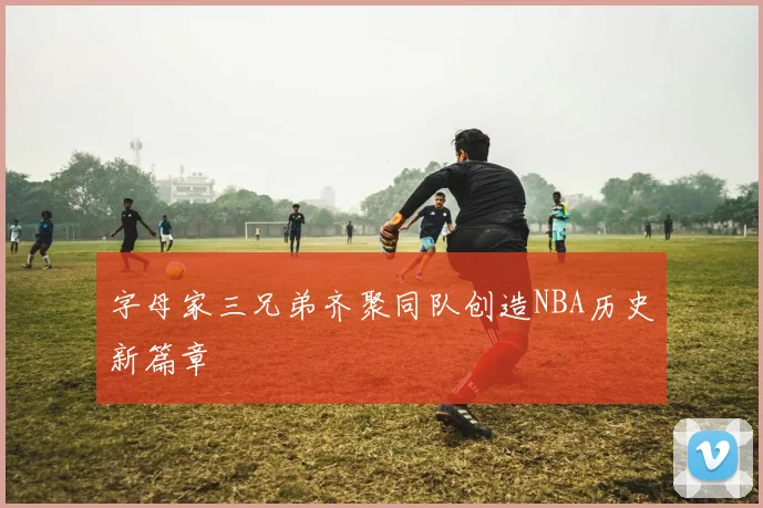 字母家三兄弟齐聚同队创造NBA历史新篇章