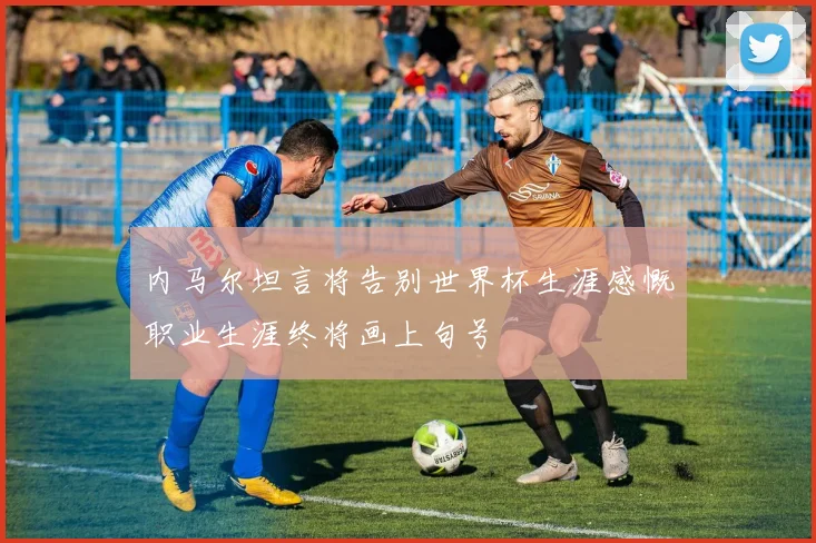 内马尔坦言将告别世界杯生涯感慨职业生涯终将画上句号