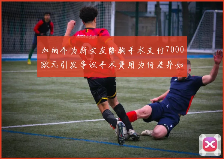 加纳乔为新女友隆胸手术支付7000欧元引发争议手术费用为何差异如此之大