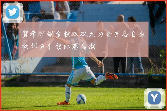 贺希宁胡金秋双双火力全开各自狂砍30分引领比赛高潮