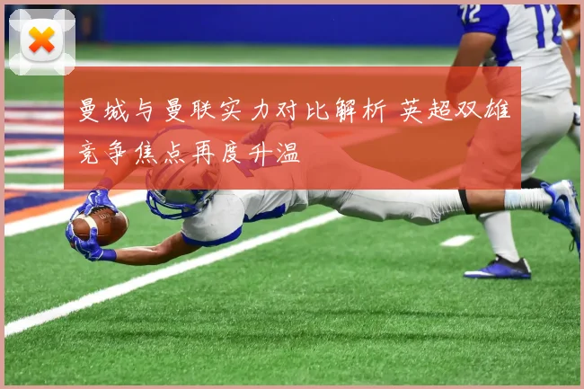 曼城与曼联实力对比解析 英超双雄竞争焦点再度升温