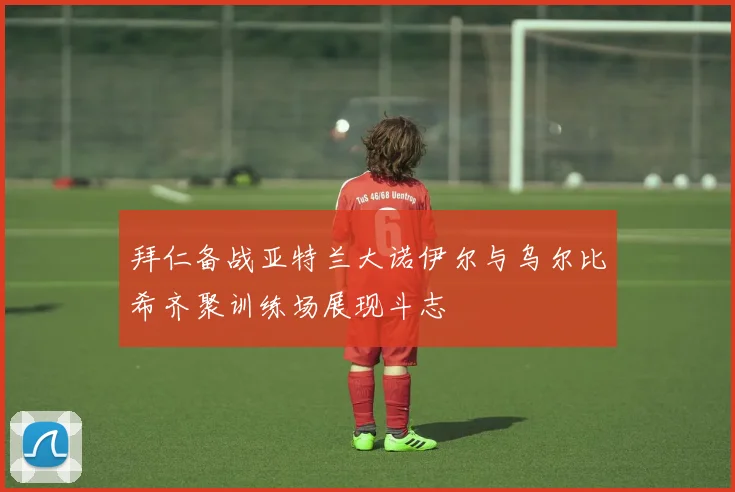 拜仁备战亚特兰大诺伊尔与乌尔比希齐聚训练场展现斗志