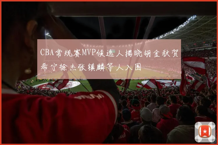 CBA常规赛MVP候选人揭晓胡金秋贺希宁徐杰张镇麟等人入围