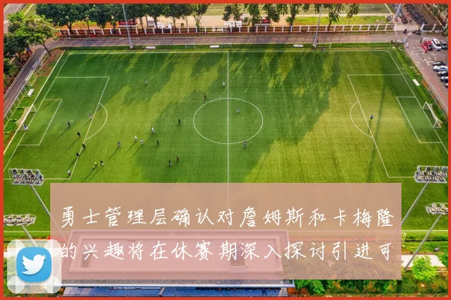 勇士管理层确认对詹姆斯和卡梅隆的兴趣将在休赛期深入探讨引进可能性