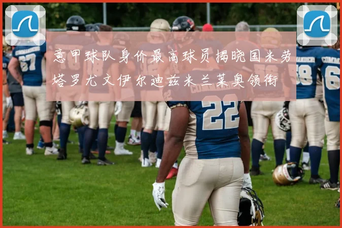 意甲球队身价最高球员揭晓国米劳塔罗尤文伊尔迪兹米兰莱奥领衔