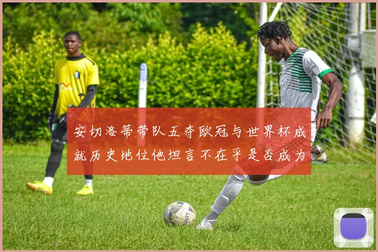 安切洛蒂带队五夺欧冠与世界杯成就历史地位他坦言不在乎是否成为第一人