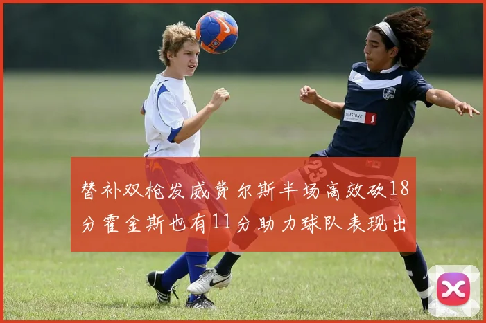 替补双枪发威费尔斯半场高效砍18分霍金斯也有11分助力球队表现出色