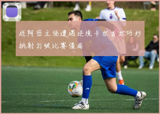 迈阿密主场遭遇逆境卡尔吉尔巧妙挑射打破比赛僵局
