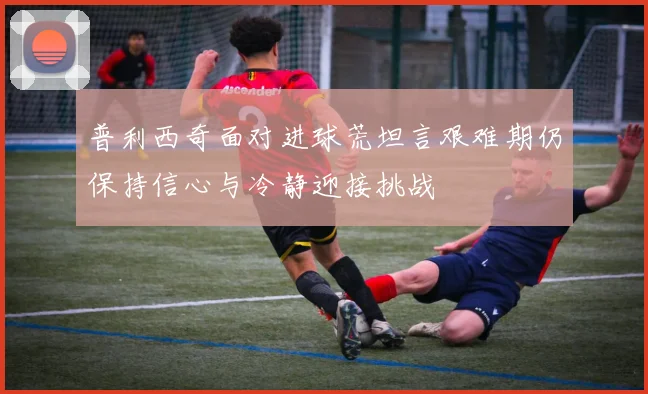 普利西奇面对进球荒坦言艰难期仍保持信心与冷静迎接挑战
