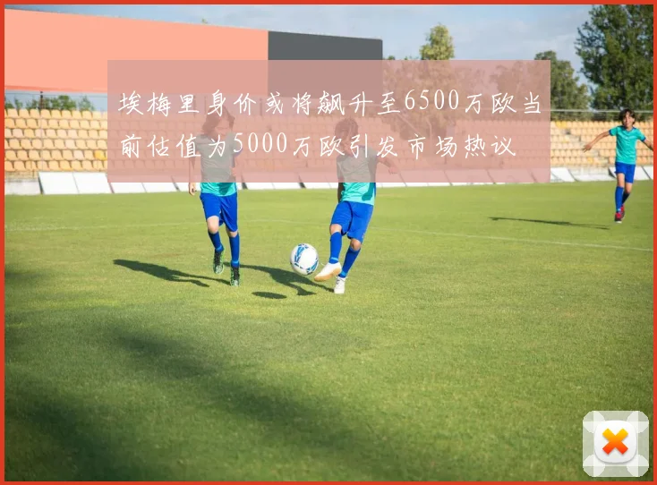 埃梅里身价或将飙升至6500万欧当前估值为5000万欧引发市场热议