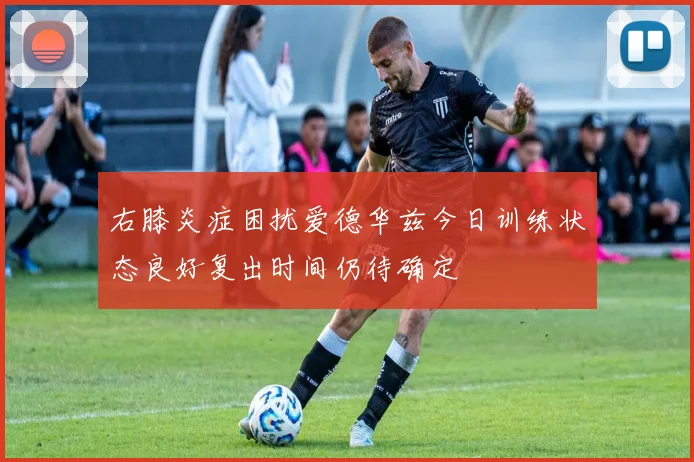 右膝炎症困扰爱德华兹今日训练状态良好复出时间仍待确定
