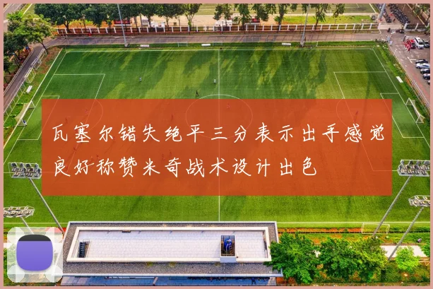 瓦塞尔错失绝平三分表示出手感觉良好称赞米奇战术设计出色