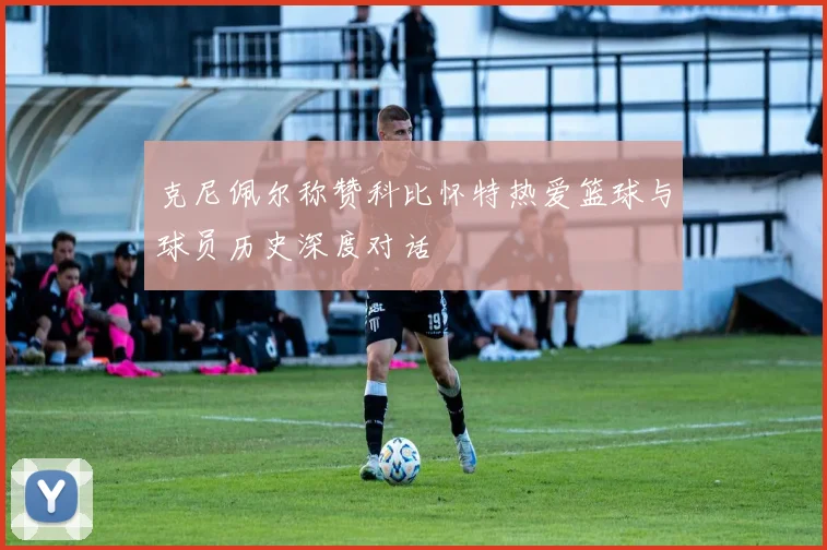 克尼佩尔称赞科比怀特热爱篮球与球员历史深度对话