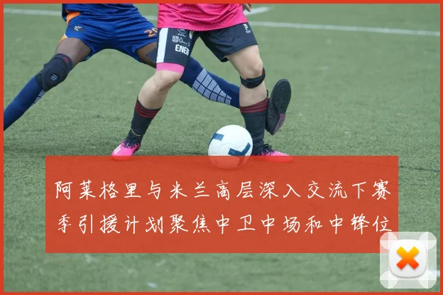 阿莱格里与米兰高层深入交流下赛季引援计划聚焦中卫中场和中锋位置