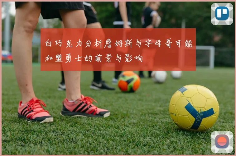 白巧克力分析詹姆斯与字母哥可能加盟勇士的前景与影响