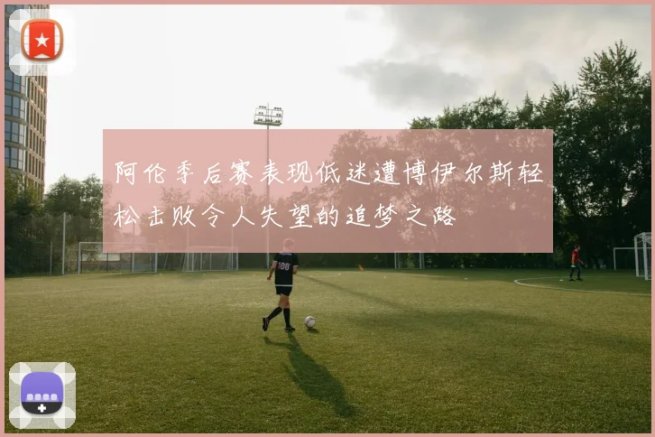 阿伦季后赛表现低迷遭博伊尔斯轻松击败令人失望的追梦之路