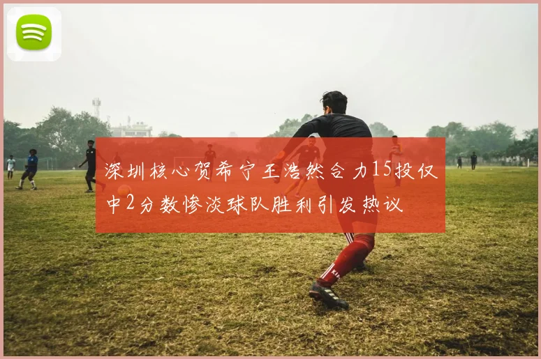 深圳核心贺希宁王浩然合力15投仅中2分数惨淡球队胜利引发热议