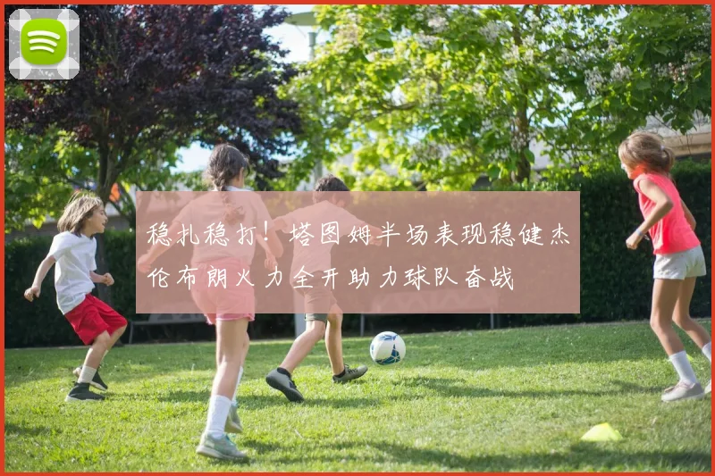 稳扎稳打!塔图姆半场表现稳健杰伦布朗火力全开助力球队奋战