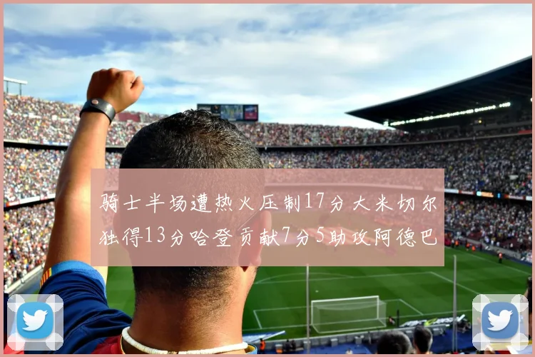 骑士半场遭热火压制17分大米切尔独得13分哈登贡献7分5助攻阿德巴约状态低迷仅9中1