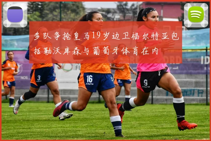 多队争抢皇马19岁边卫福尔特亚包括勒沃库森与葡萄牙体育在内