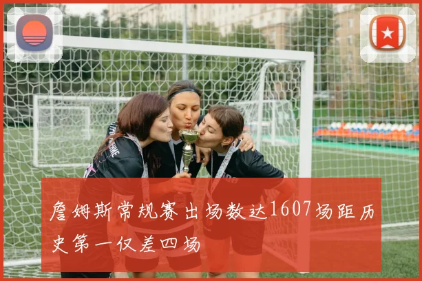 詹姆斯常规赛出场数达1607场距历史第一仅差四场