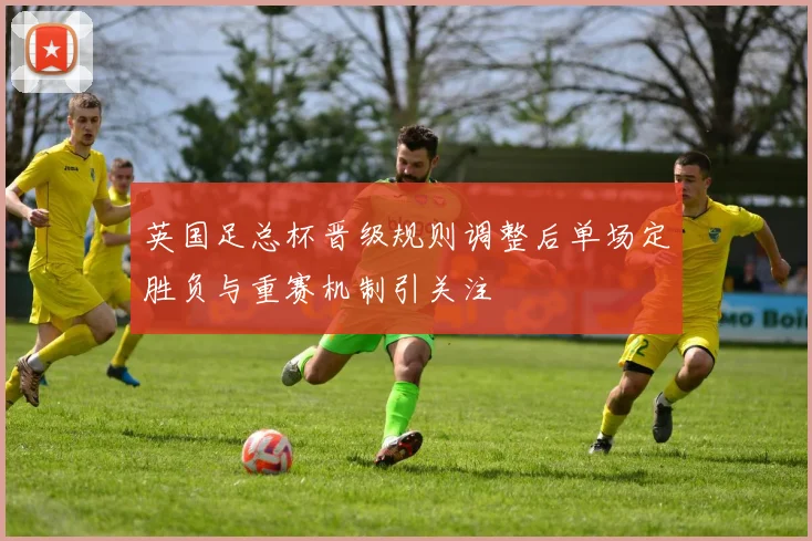 英国足总杯晋级规则调整后单场定胜负与重赛机制引关注