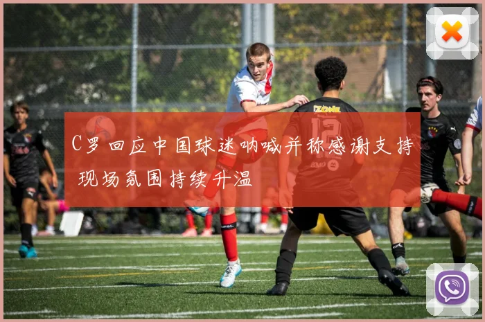 C罗回应中国球迷呐喊并称感谢支持 现场氛围持续升温
