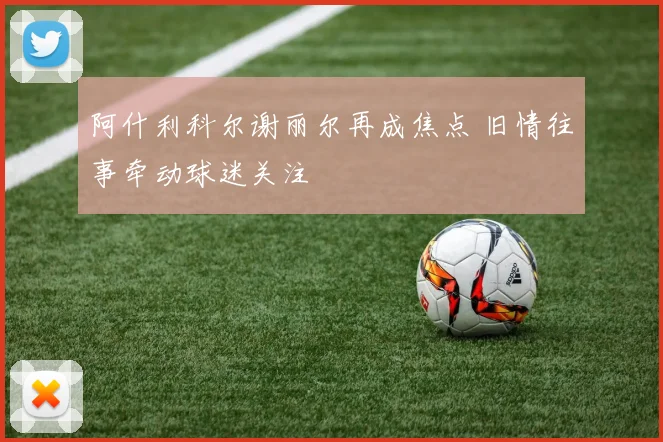 阿什利科尔谢丽尔再成焦点 旧情往事牵动球迷关注