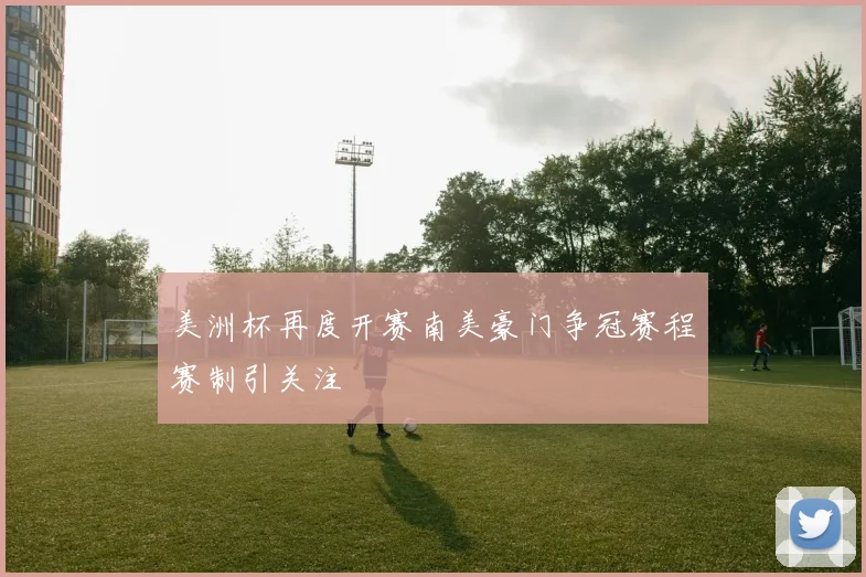 美洲杯再度开赛南美豪门争冠赛程赛制引关注
