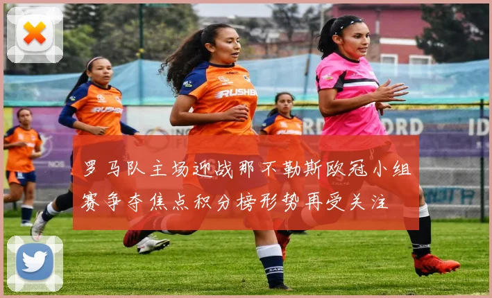 罗马队主场迎战那不勒斯欧冠小组赛争夺焦点积分榜形势再受关注
