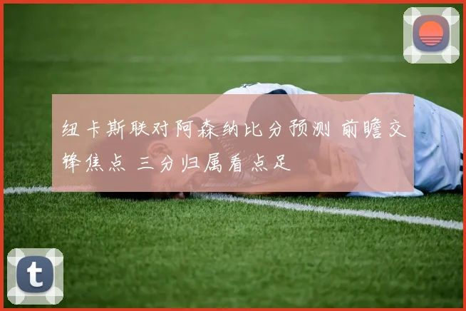 纽卡斯联对阿森纳比分预测 前瞻交锋焦点 三分归属看点足