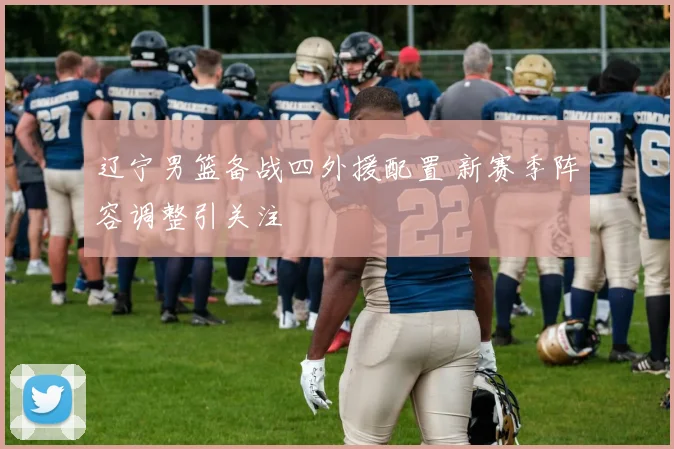 辽宁男篮备战四外援配置 新赛季阵容调整引关注