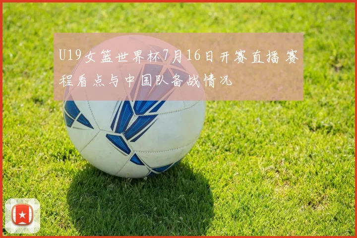 U19女篮世界杯7月16日开赛直播 赛程看点与中国队备战情况