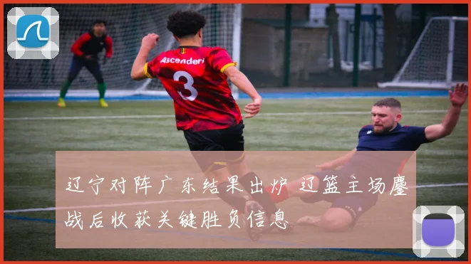 辽宁对阵广东结果出炉 辽篮主场鏖战后收获关键胜负信息