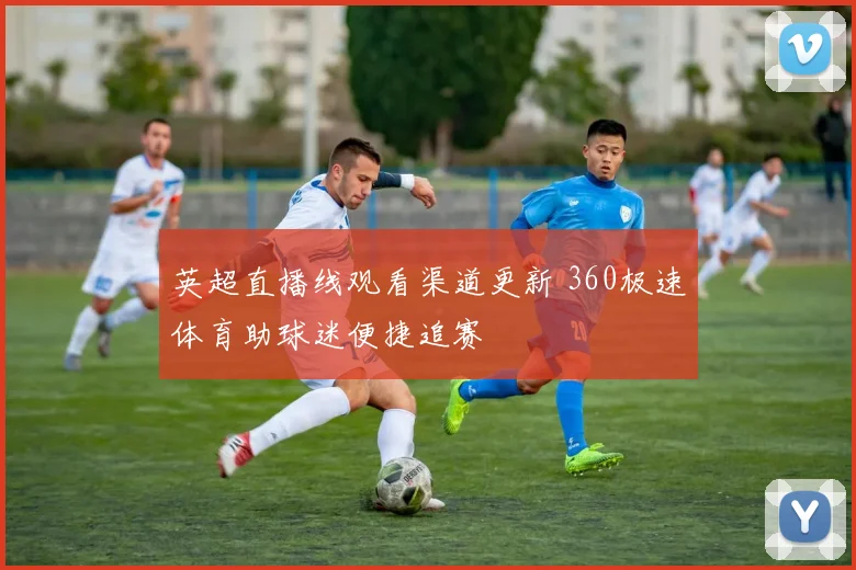 英超直播线观看渠道更新 360极速体育助球迷便捷追赛