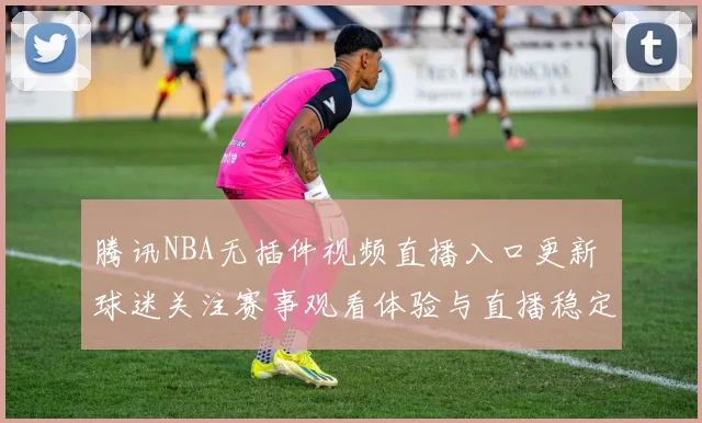 腾讯NBA无插件视频直播入口更新 球迷关注赛事观看体验与直播稳定性