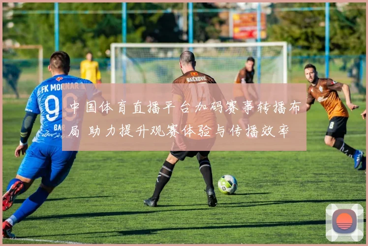 中国体育直播平台加码赛事转播布局 助力提升观赛体验与传播效率