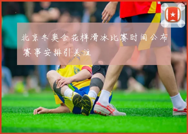 北京冬奥会花样滑冰比赛时间公布 赛事安排引关注