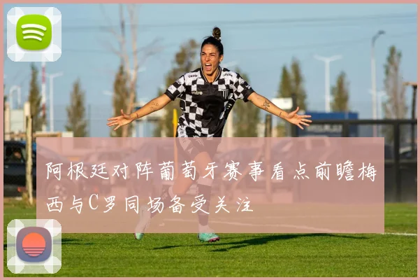 阿根廷对阵葡萄牙赛事看点前瞻梅西与C罗同场备受关注