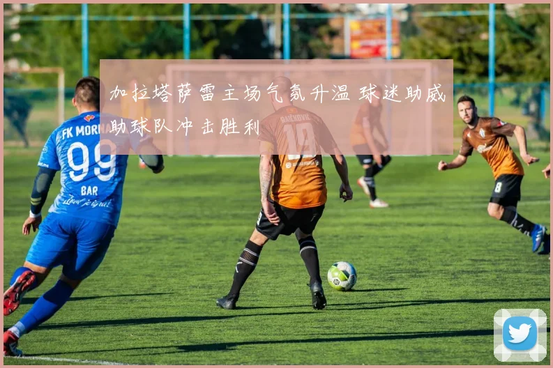 加拉塔萨雷主场气氛升温 球迷助威助球队冲击胜利