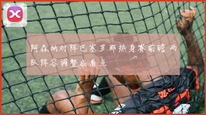 阿森纳对阵巴塞罗那热身赛前瞻 两队阵容调整成看点