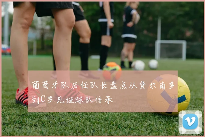 葡萄牙队历任队长盘点从费尔南多到C罗见证球队传承